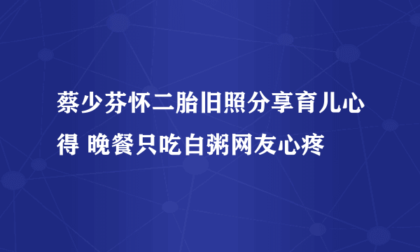 蔡少芬怀二胎旧照分享育儿心得 晚餐只吃白粥网友心疼