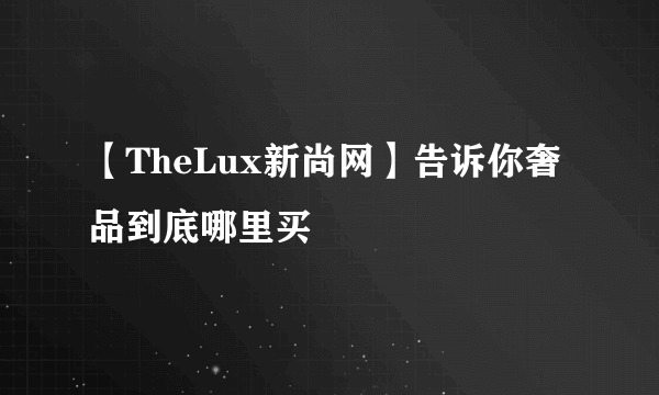 【TheLux新尚网】告诉你奢品到底哪里买