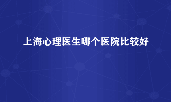 上海心理医生哪个医院比较好