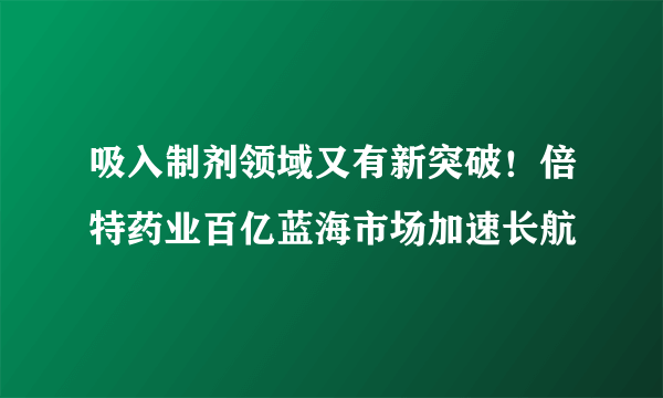 吸入制剂领域又有新突破！倍特药业百亿蓝海市场加速长航