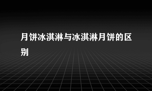 月饼冰淇淋与冰淇淋月饼的区别