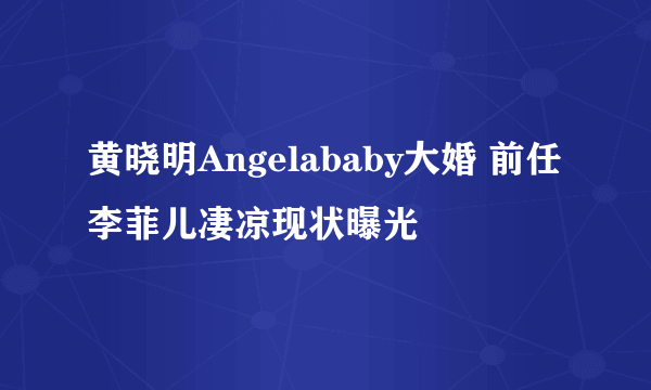 黄晓明Angelababy大婚 前任李菲儿凄凉现状曝光