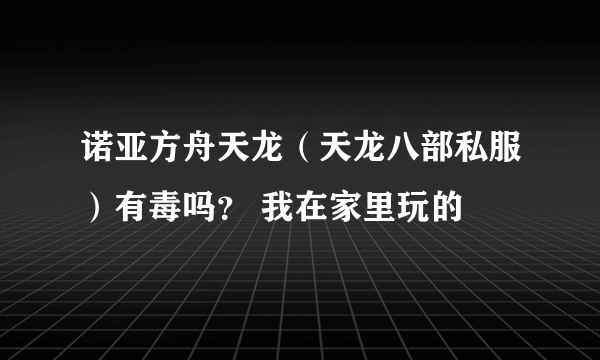 诺亚方舟天龙（天龙八部私服）有毒吗？ 我在家里玩的