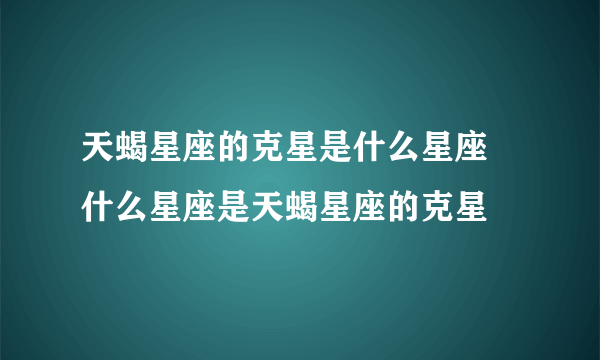 天蝎星座的克星是什么星座 什么星座是天蝎星座的克星