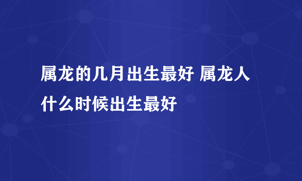 属龙的几月出生最好 属龙人什么时候出生最好