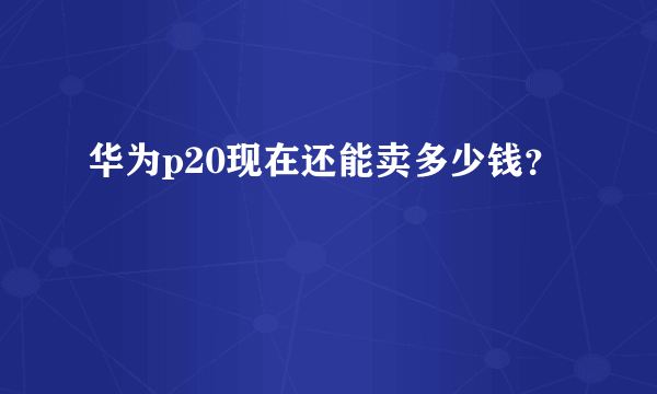 华为p20现在还能卖多少钱？