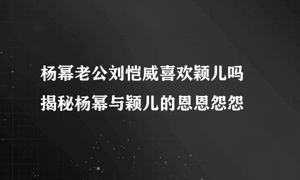 杨幂老公刘恺威喜欢颖儿吗 揭秘杨幂与颖儿的恩恩怨怨