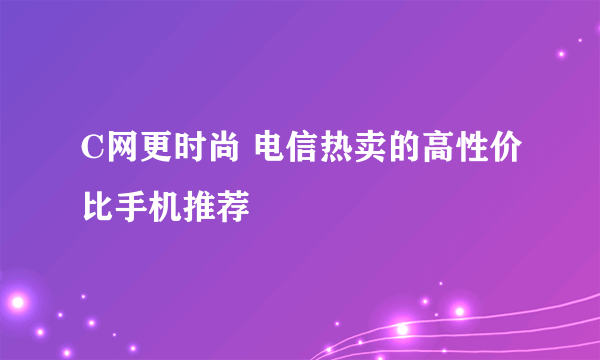 C网更时尚 电信热卖的高性价比手机推荐