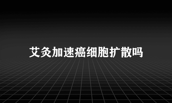 艾灸加速癌细胞扩散吗