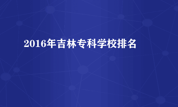 2016年吉林专科学校排名