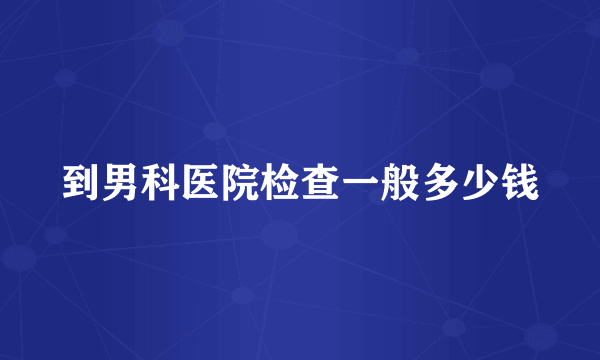 到男科医院检查一般多少钱