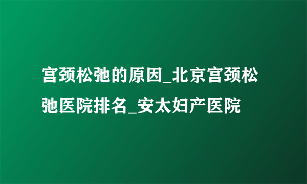 宫颈松弛的原因_北京宫颈松弛医院排名_安太妇产医院