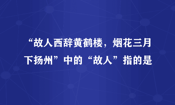 “故人西辞黄鹤楼，烟花三月下扬州”中的“故人”指的是