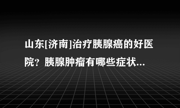 山东[济南]治疗胰腺癌的好医院？胰腺肿瘤有哪些症状？[肿瘤医院]