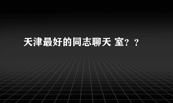 天津最好的同志聊天 室？？