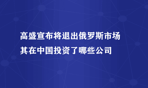 高盛宣布将退出俄罗斯市场 其在中国投资了哪些公司