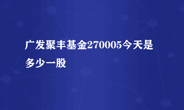 广发聚丰基金270005今天是多少一股