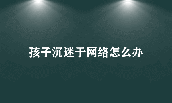 孩子沉迷于网络怎么办