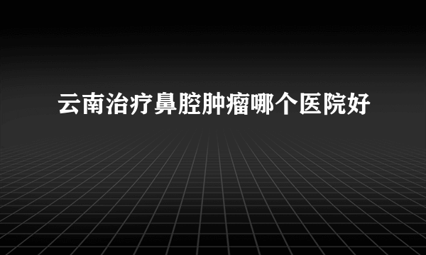 云南治疗鼻腔肿瘤哪个医院好