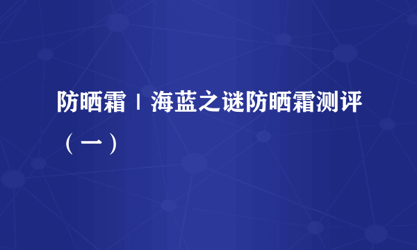 防晒霜｜海蓝之谜防晒霜测评（一）