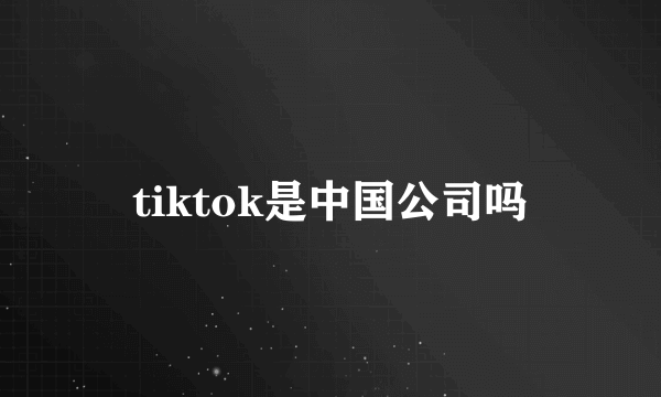 tiktok是中国公司吗