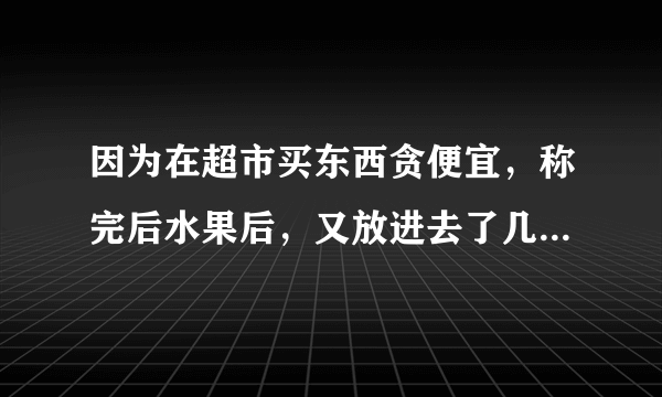 因为在超市买东西贪便宜，称完后水果后，又放进去了几个，差了30元，。超市人员要罚我4000，当时