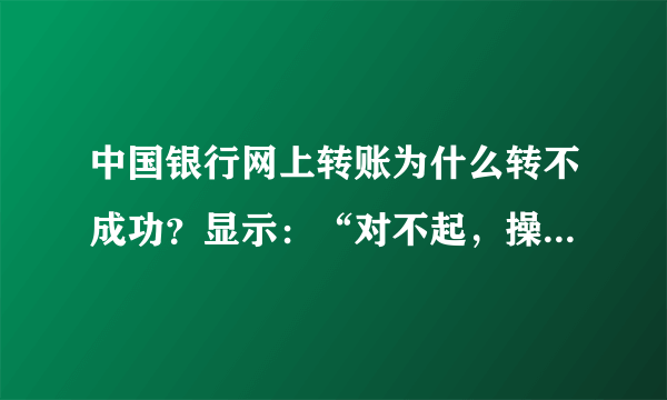 中国银行网上转账为什么转不成功？显示：“对不起，操作未成功！CFIB.MR4Q”，是怎么回事呢?