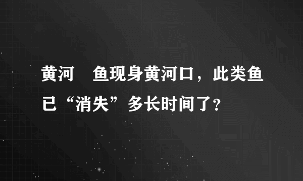 黄河鱽鱼现身黄河口，此类鱼已“消失”多长时间了？