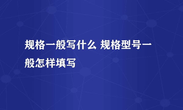 规格一般写什么 规格型号一般怎样填写