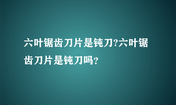 六叶锯齿刀片是钝刀?六叶锯齿刀片是钝刀吗？