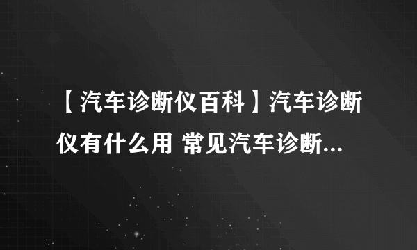 【汽车诊断仪百科】汽车诊断仪有什么用 常见汽车诊断仪的种类及使用方法