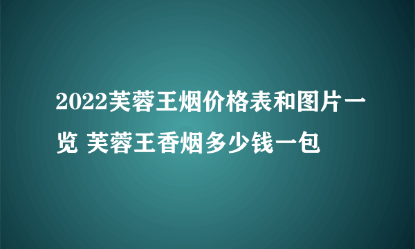 2022芙蓉王烟价格表和图片一览 芙蓉王香烟多少钱一包