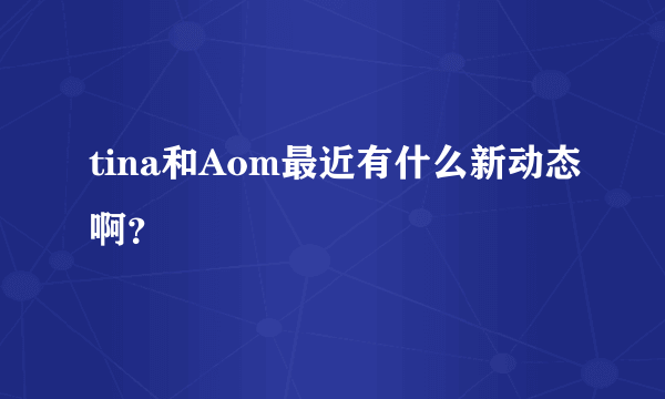 tina和Aom最近有什么新动态啊？