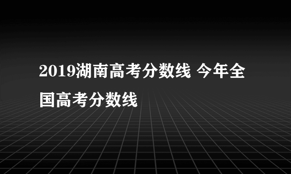 2019湖南高考分数线 今年全国高考分数线