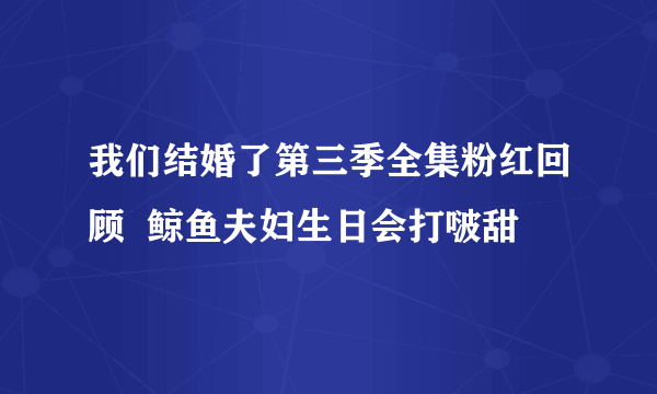 我们结婚了第三季全集粉红回顾  鲸鱼夫妇生日会打啵甜齁