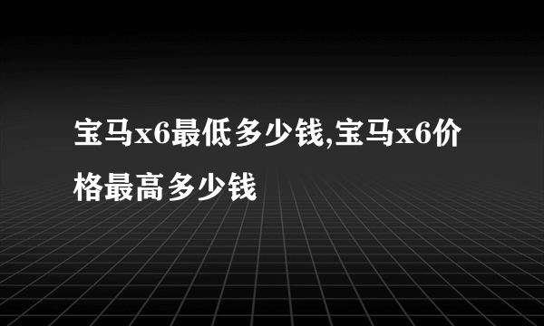 宝马x6最低多少钱,宝马x6价格最高多少钱