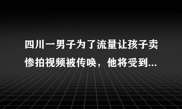 四川一男子为了流量让孩子卖惨拍视频被传唤，他将受到怎样的惩罚？