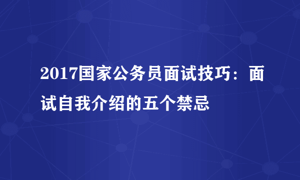 2017国家公务员面试技巧：面试自我介绍的五个禁忌