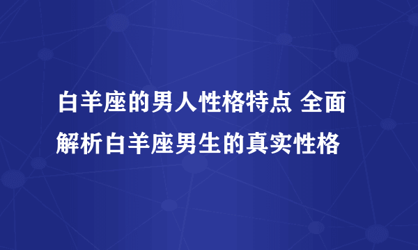 白羊座的男人性格特点 全面解析白羊座男生的真实性格