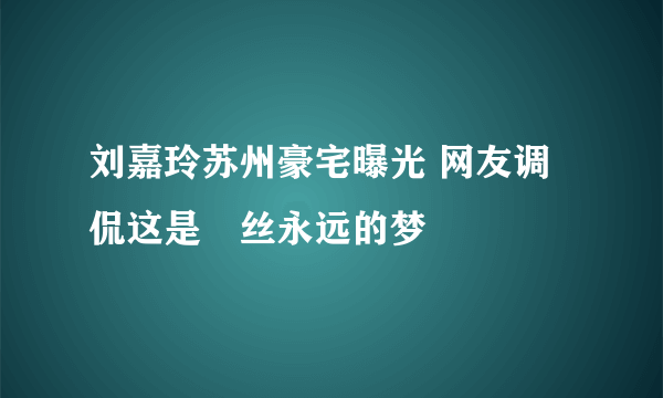 刘嘉玲苏州豪宅曝光 网友调侃这是屌丝永远的梦