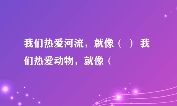 我们热爱河流，就像（ ） 我们热爱动物，就像（