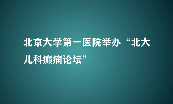 北京大学第一医院举办“北大儿科癫痫论坛”