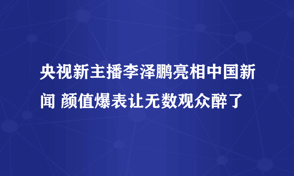 央视新主播李泽鹏亮相中国新闻 颜值爆表让无数观众醉了