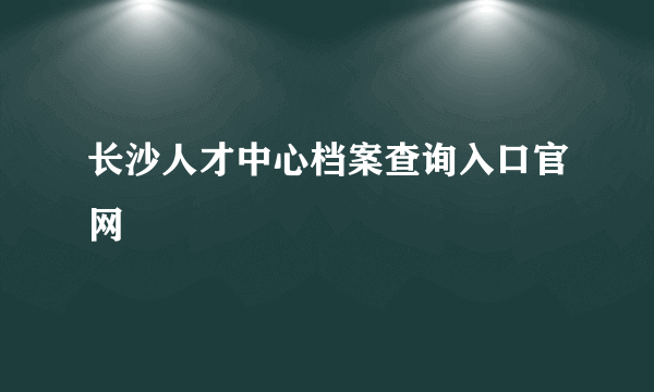 长沙人才中心档案查询入口官网