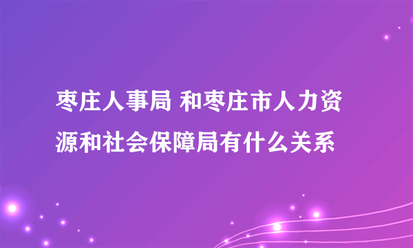 枣庄人事局 和枣庄市人力资源和社会保障局有什么关系