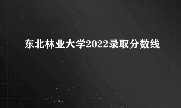 东北林业大学2022录取分数线