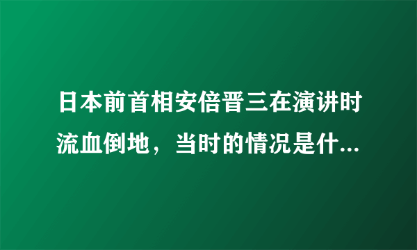 日本前首相安倍晋三在演讲时流血倒地，当时的情况是什么样的？