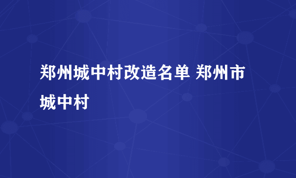 郑州城中村改造名单 郑州市城中村