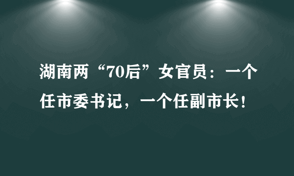 湖南两“70后”女官员：一个任市委书记，一个任副市长！