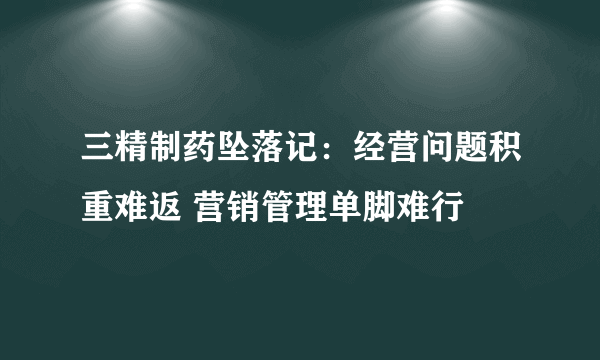 三精制药坠落记：经营问题积重难返 营销管理单脚难行